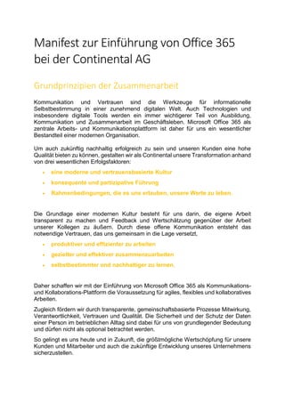 Manifest zur Einführung von Office 365
bei der Continental AG
Grundprinzipien der Zusammenarbeit
Kommunikation und Vertrauen sind die Werkzeuge für informationelle
Selbstbestimmung in einer zunehmend digitalen Welt. Auch Technologien und
insbesondere digitale Tools werden ein immer wichtigerer Teil von Ausbildung,
Kommunikation und Zusammenarbeit im Geschäftsleben. Microsoft Office 365 als
zentrale Arbeits- und Kommunikationsplattform ist daher für uns ein wesentlicher
Bestandteil einer modernen Organisation.
Um auch zukünftig nachhaltig erfolgreich zu sein und unseren Kunden eine hohe
Qualität bieten zu können, gestalten wir als Continental unsere Transformation anhand
von drei wesentlichen Erfolgsfaktoren:
• eine moderne und vertrauensbasierte Kultur
• konsequente und partizipative Führung
• Rahmenbedingungen, die es uns erlauben, unsere Werte zu leben.
Die Grundlage einer modernen Kultur besteht für uns darin, die eigene Arbeit
transparent zu machen und Feedback und Wertschätzung gegenüber der Arbeit
unserer Kollegen zu äußern. Durch diese offene Kommunikation entsteht das
notwendige Vertrauen, das uns gemeinsam in die Lage versetzt,
• produktiver und effizienter zu arbeiten
• gezielter und effektiver zusammenzuarbeiten
• selbstbestimmter und nachhaltiger zu lernen.
Daher schaffen wir mit der Einführung von Microsoft Office 365 als Kommunikations-
und Kollaborations-Plattform die Voraussetzung für agiles, flexibles und kollaboratives
Arbeiten.
Zugleich fördern wir durch transparente, gemeinschaftsbasierte Prozesse Mitwirkung,
Verantwortlichkeit, Vertrauen und Qualität. Die Sicherheit und der Schutz der Daten
einer Person im betrieblichen Alltag sind dabei für uns von grundlegender Bedeutung
und dürfen nicht als optional betrachtet werden.
So gelingt es uns heute und in Zukunft, die größtmögliche Wertschöpfung für unsere
Kunden und Mitarbeiter und auch die zukünftige Entwicklung unseres Unternehmens
sicherzustellen.
 