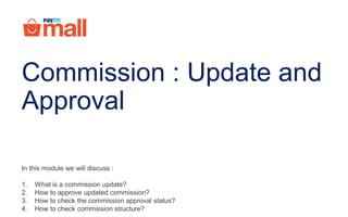 In this module we will discuss :
1. What is a commission update?
2. How to approve updated commission?
3. How to check the commission approval status?
4. How to check commission structure?
Commission : Update and
Approval
 