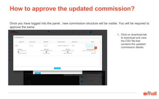 How to approve the updated commission?
Once you have logged into the panel , new commission structure will be visible. You will be required to
approve the same.
Click on download tab
to download and view
the CSV file that
contains the updated
commission details
1.
1
 