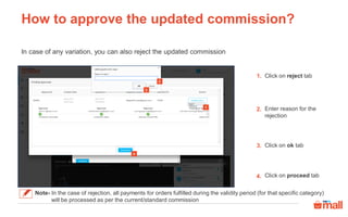 How to approve the updated commission?
In case of any variation, you can also reject the updated commission
Click on reject tab
Enter reason for the
rejection
Click on ok tab
Click on proceed tab
1.
2.
3.
4.
Note- In the case of rejection, all payments for orders fulfilled during the validity period (for that specific category)
will be processed as per the current/standard commission
1
2
3
4
 