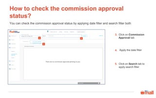 How to check the commission approval
status?
You can check the commission approval status by applying date filter and search filter both
Click on Commission
Approval tab
Apply the date filter
Click on Search tab to
apply search filter
3.
4.
5.
5
3
4
 