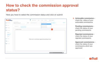 How to check the commission approval
status?
Actionable commission -
check the status of your
actionable commissions
Pending commissions -
check the status of your
pending commissions
Rejected commissions -
check the status of your
rejected commissions
Approved commissions -
check the status of your
commissions which are
approved
Here you have to select the commission status and click on submit
6.
6
 