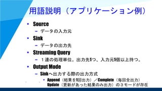 用語説明（アプリケーション例）
• Source
– データの入力元
• Sink
– データの出力先
• Streaming Query
– １連の処理単位。出力先1つ、入力元1個以上持つ。
• Output Mode
– Sinkへ出力する際の出力方式
• Append（結果を1回出力）／Complete（毎回全出力）
Update（更新があった結果のみ出力）の３モードが存在
 