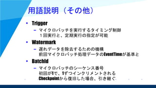 用語説明（その他）
• Trigger
– マイクロバッチを実行するタイミング制御
１回実行と、定期実行の指定が可能
• Watermark
– 遅れデータを除去するための機構
前回マイクロバッチ処理データのEventTimeが基準と
• BatchId
– マイクロバッチのシーケンス番号
初回が1で、1ずつインクリメントされる
Checkpointから復旧した場合、引き継ぐ
 