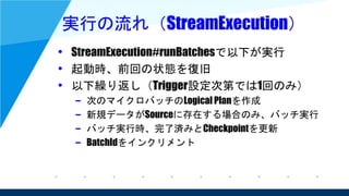 実行の流れ（StreamExecution）
• StreamExecution#runBatchesで以下が実行
• 起動時、前回の状態を復旧
• 以下繰り返し（Trigger設定次第では1回のみ）
– 次のマイクロバッチのLogical Planを作成
– 新規データがSourceに存在する場合のみ、バッチ実行
– バッチ実行時、完了済みとCheckpointを更新
– BatchIdをインクリメント
 