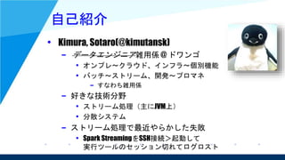 自己紹介
• Kimura, Sotaro(@kimutansk)
– データエンジニア雑用係 @ ドワンゴ
• オンプレ～クラウド、インフラ～個別機能
• バッチ～ストリーム、開発～プロマネ
– すなわち雑用係
– 好きな技術分野
• ストリーム処理（主にJVM上）
• 分散システム
– ストリーム処理で最近やらかした失敗
• Spark StreamingをSSH接続＞起動して
実行ツールのセッション切れてログロスト
 