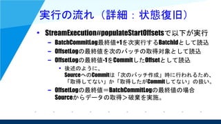 実行の流れ（詳細：状態復旧）
• StreamExecution#populateStartOffsetsで以下が実行
– BatchCommitLog最終値+1を次実行するBatchIdとして読込
– OffsetLogの最終値を次のバッチの取得対象として読込
– OffsetLogの最終値-1をCommitしたOffsetとして読込
• 後述のように、
SourceへのCommitは「次のバッチ作成」時に行われるため、
「取得してない」か「取得したがCommitしてない」の扱い。
– OffsetLogの最終値＝BatchCommitLogの最終値の場合
Sourceからデータの取得＞破棄を実施。
 