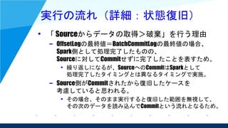 実行の流れ（詳細：状態復旧）
• 「 Sourceからデータの取得＞破棄」を行う理由
– OffsetLogの最終値＝BatchCommitLogの最終値の場合、
Spark側として処理完了したものの、
Sourceに対してCommitせずに完了したことを表すため。
• 繰り返しになるが、SourceへのCommitはSparkとして
処理完了したタイミングとは異なるタイミングで実施。
– Source側がCommitされたから復旧したケースを
考慮していると思われる。
• その場合、そのまま実行すると復旧した範囲を無視して、
その次のデータを読み込んでCommitという流れとなるため。
 