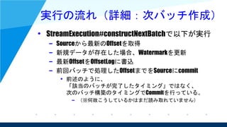 実行の流れ（詳細：次バッチ作成）
• StreamExecution#constructNextBatchで以下が実行
– Sourceから最新のOffsetを取得
– 新規データが存在した場合、Watermarkを更新
– 最新OffsetをOffsetLogに書込
– 前回バッチで処理したOffsetまでをSourceにcommit
• 前述のように、
「該当のバッチが完了したタイミング」ではなく、
次のバッチ構築のタイミングでCommitを行っている。
– （※何故こうしているかはまだ読み取れていません）
 