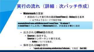 実行の流れ（詳細：次バッチ作成）
– Watermarkの更新
• 前回のバッチ実行時の最新EventTime値 - Delay値を基準
– 以下のようなコードで指定可能
– 出力されるOffset値の形式
• Sourceに依存する。
Sourceコンポーネント側で生成。
– Kafkaについては後述。
– 保存されるLogの世代
– 「spark.sql.streaming.minBatchesToRetain」で指定（Def:100）
exampleDataFrame.withWatermark('eventTime', "10 minute")
# eventTimeカラムを用いてWatermark設定、許容遅延を10分に設定
 