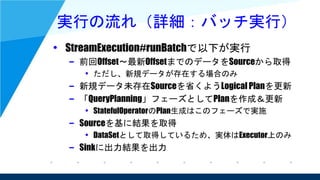 実行の流れ（詳細：バッチ実行）
• StreamExecution#runBatchで以下が実行
– 前回Offset～最新OffsetまでのデータをSourceから取得
• ただし、新規データが存在する場合のみ
– 新規データ未存在Sourceを省くようLogical Planを更新
– 「QueryPlanning」フェーズとしてPlanを作成＆更新
• StatefulOperatorのPlan生成はこのフェーズで実施
– Sourceを基に結果を取得
• DataSetとして取得しているため、実体はExecutor上のみ
– Sinkに出力結果を出力
 