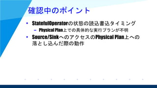 確認中のポイント
• StatefulOperatorの状態の読込書込タイミング
– Physical Plan上での具体的な実行プランが不明
• Source/SinkへのアクセスのPhysical Plan上への
落とし込んだ際の動作
 