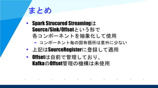 まとめ
• Spark Strucured Streamingは
Source/Sink/Offsetという形で
各コンポーネントを抽象化して使用
– コンポーネント毎の固有個所は意外に少ない
• 上記はSourceRegisterに登録して適用
• Offsetは自前で管理しており、
KafkaのOffset管理の機構は未使用
 
