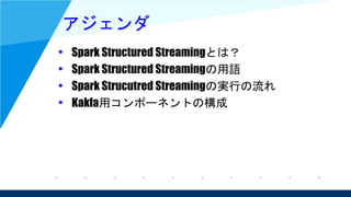 アジェンダ
• Spark Structured Streamingとは？
• Spark Structured Streamingの用語
• Spark Strucutred Streamingの実行の流れ
• Kakfa用コンポーネントの構成
 