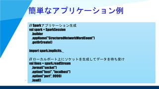 簡単なアプリケーション例
// Sparkアプリケーション生成
val spark = SparkSession
.builder
.appName("StructuredNetworkWordCount")
.getOrCreate()
import spark.implicits._
// ローカルポート上にソケットを生成してデータを待ち受け
val lines = spark.readStream
.format("socket")
.option("host", "localhost")
.option("port", 9999)
.load()
 
