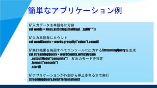 簡単なアプリケーション例
// 入力データを単語毎に分割
val words = lines.as[String].flatMap(_.split(" "))
// 入力単語毎にカウント
val wordCounts = words.groupBy("value").count()
// 集計結果を毎回すべてコンソールに出力するStreamingQueryを生成
val streamingQuery = wordCounts.writeStream
.outputMode("complete") // 出力モードを指定
.format("console")
.start()
// アプリケーションが外部から停止されるまで実行
streamingQuery.awaitTermination()
 