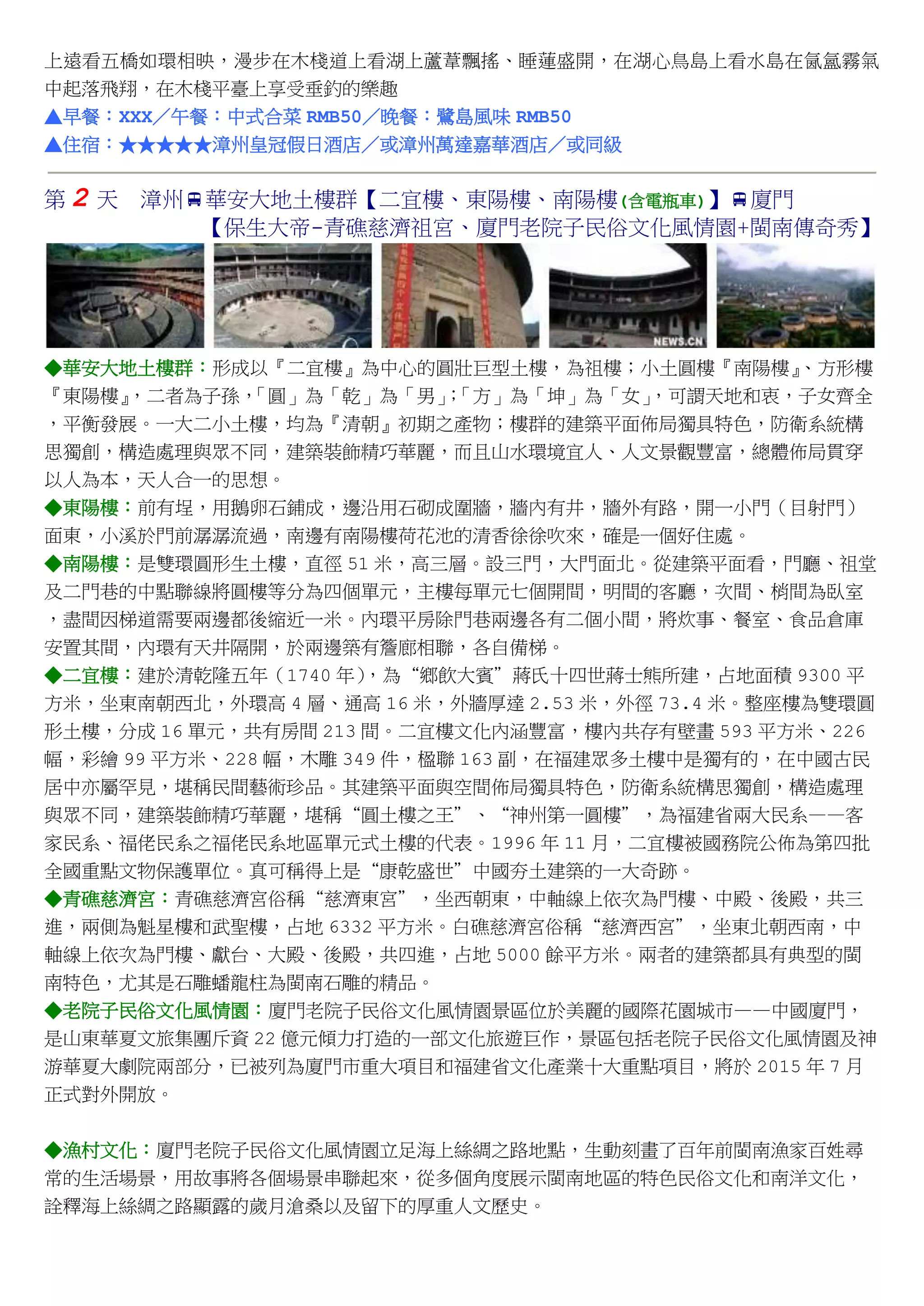 上遠看五橋如環相映，漫步在木棧道上看湖上蘆葦飄搖、睡蓮盛開，在湖心鳥島上看水島在氤氳霧氣
中起落飛翔，在木棧平臺上享受垂釣的樂趣
▲早餐：XXX／午餐：中式合菜 RMB50／晚餐：鷺島風味 RMB50
▲住宿：★★★★★漳州皇冠假日酒店／或漳州萬達嘉華酒店／或同級
第 2 天 漳州華安大地土樓群【二宜樓、東陽樓、南陽樓(含電瓶車)】廈門
【保生大帝-青礁慈濟祖宮、廈門老院子民俗文化風情園+閩南傳奇秀】
◆華安大地土樓群：形成以『二宜樓』為中心的圓壯巨型土樓，為祖樓；小土圓樓『南陽樓』、方形樓
『東陽樓』，二者為子孫，「圓」為「乾」為「男」；「方」為「坤」為「女」，可謂天地和衷，子女齊全
，平衡發展。一大二小土樓，均為『清朝』初期之產物；樓群的建築平面佈局獨具特色，防衛系統構
思獨創，構造處理與眾不同，建築裝飾精巧華麗，而且山水環境宜人、人文景觀豐富，總體佈局貫穿
以人為本，天人合一的思想。
◆東陽樓：前有埕，用鵝卵石鋪成，邊沿用石砌成圍牆，牆內有井，牆外有路，開一小門（目射門）
面東，小溪於門前潺潺流過，南邊有南陽樓荷花池的清香徐徐吹來，確是一個好住處。
◆南陽樓：是雙環圓形生土樓，直徑 51 米，高三層。設三門，大門面北。從建築平面看，門廳、祖堂
及二門巷的中點聯線將圓樓等分為四個單元，主樓每單元七個開間，明間的客廳，次間、梢間為臥室
，盡間因梯道需要兩邊都後縮近一米。內環平房除門巷兩邊各有二個小間，將炊事、餐室、食品倉庫
安置其間，內環有天井隔開，於兩邊築有簷廊相聯，各自備梯。
◆二宜樓：建於清乾隆五年（1740 年），為“鄉飲大賓”蔣氏十四世蔣士熊所建，占地面積 9300 平
方米，坐東南朝西北，外環高 4 層、通高 16 米，外牆厚達 2.53 米，外徑 73.4 米。整座樓為雙環圓
形土樓，分成 16 單元，共有房間 213 間。二宜樓文化內涵豐富，樓內共存有壁畫 593 平方米、226
幅，彩繪 99 平方米、228 幅，木雕 349 件，楹聯 163 副，在福建眾多土樓中是獨有的，在中國古民
居中亦屬罕見，堪稱民間藝術珍品。其建築平面與空間佈局獨具特色，防衛系統構思獨創，構造處理
與眾不同，建築裝飾精巧華麗，堪稱“圓土樓之王”、“神州第一圓樓”，為福建省兩大民系——客
家民系、福佬民系之福佬民系地區單元式土樓的代表。1996 年 11 月，二宜樓被國務院公佈為第四批
全國重點文物保護單位。真可稱得上是“康乾盛世”中國夯土建築的一大奇跡。
◆青礁慈濟宮：青礁慈濟宮俗稱“慈濟東宮”，坐西朝東，中軸線上依次為門樓、中殿、後殿，共三
進，兩側為魁星樓和武聖樓，占地 6332 平方米。白礁慈濟宮俗稱“慈濟西宮”，坐東北朝西南，中
軸線上依次為門樓、獻台、大殿、後殿，共四進，占地 5000 餘平方米。兩者的建築都具有典型的閩
南特色，尤其是石雕蟠龍柱為閩南石雕的精品。
◆老院子民俗文化風情園：廈門老院子民俗文化風情園景區位於美麗的國際花園城市——中國廈門，
是山東華夏文旅集團斥資 22 億元傾力打造的一部文化旅遊巨作，景區包括老院子民俗文化風情園及神
游華夏大劇院兩部分，已被列為廈門市重大項目和福建省文化產業十大重點項目，將於 2015 年 7 月
正式對外開放。
◆漁村文化：廈門老院子民俗文化風情園立足海上絲綢之路地點，生動刻畫了百年前閩南漁家百姓尋
常的生活場景，用故事將各個場景串聯起來，從多個角度展示閩南地區的特色民俗文化和南洋文化，
詮釋海上絲綢之路顯露的歲月滄桑以及留下的厚重人文歷史。
 