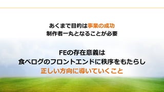 Copyright © Kakaku.com Inc. All Rights Reserved.
あくまで目的は事業の成功
制作者一丸となることが必要
FEの存在意義は
食べログのフロントエンドに秩序をもたらし
正しい方向に導いていくこと
 