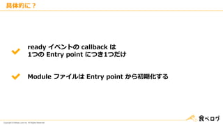 Copyright © Kakaku.com Inc. All Rights Reserved.
具体的に？
ready イベントの callback は
1つの Entry point につき1つだけ
Module ファイルは Entry point から初期化する
 