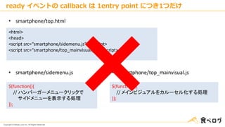 Copyright © Kakaku.com Inc. All Rights Reserved.
<html>
<head>
<script src=“smartphone/sidemenu.js”></script>
<script src=“smartphone/top_mainvisual.js”></script>
• smartphone/top.html
• smartphone/sidemenu.js
$(function(){
// ハンバーガーメニュークリックで
サイドメニューを表示する処理
});
$(function(){
// メインビジュアルをカルーセル化する処理
});
• smartphone/top_mainvisual.js
ready イベントの callback は 1entry point につき1つだけ
 