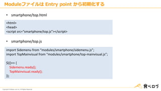 Copyright © Kakaku.com Inc. All Rights Reserved.
Moduleファイルは Entry point から初期化する
<html>
<head>
<script src=“smartphone/top.js”></script>
• smartphone/top.html
• smartphone/top.js
import Sidemenu from “modules/smartphone/sidemenu.js”;
import TopMainvisual from “modules/smartphone/top-mainvisual.js”;
$(()=> {
Sidemenu.ready();
TopMainvisual.ready();
});
 