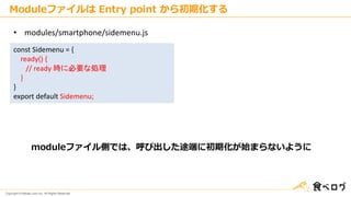 Copyright © Kakaku.com Inc. All Rights Reserved.
const Sidemenu = {
ready() {
// ready 時に必要な処理
}
}
export default Sidemenu;
• modules/smartphone/sidemenu.js
moduleファイル側では、呼び出した途端に初期化が始まらないように
Moduleファイルは Entry point から初期化する
 