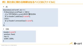 Copyright © Kakaku.com Inc. All Rights Reserved.
例）見た目に関わる制御はなるべくCSSファイルに
$(window).on('scroll', (e) => {
if ($(window).scrollTop() >= 500 ){
// js で行うのは is-scroll の付け替えのみ
$('.js-header').addClass('is-scroll');
} else {
$('.js-header').removeClass('is-scroll');
}
});
• JS
• CSS
.header.is-scroll {
position: fixed;
top: 0;
width: 100%;
}
 