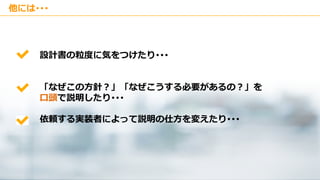 Copyright © Kakaku.com Inc. All Rights Reserved.
他には･･･
設計書の粒度に気をつけたり･･･
「なぜこの方針？」「なぜこうする必要があるの？」を
口頭で説明したり･･･
依頼する実装者によって説明の仕方を変えたり･･･
 
