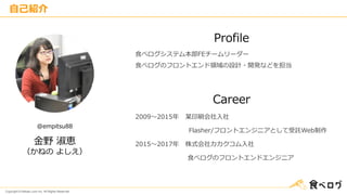 Copyright © Kakaku.com Inc. All Rights Reserved.
自己紹介
金野 淑恵
（かねの よしえ）
@empitsu88
Profile
Career
食べログシステム本部FEチームリーダー
食べログのフロントエンド領域の設計・開発などを担当
2009～2015年 某印刷会社入社
Flasher/フロントエンジニアとして受託Web制作
2015～2017年 株式会社カカクコム入社
食べログのフロントエンドエンジニア
 