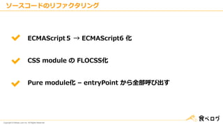 Copyright © Kakaku.com Inc. All Rights Reserved.
ソースコードのリファクタリング
ECMAScript５ → ECMAScript6 化
CSS module の FLOCSS化
Pure module化 – entryPoint から全部呼び出す
 