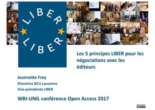 Jeannette	Frey
Directrice	BCU	Lausanne
Vice-présidente	LIBER
WBI-UNIL	conférence	Open	Access	2017
Les	5	principes	LIBER	pour	les	
négociations	avec	les	
éditeurs
 