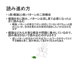 読み進め方
• 1部:概論と2部:パターンの二部構成
• 概論を先に読み、パターンは流し見て必要になったと
きに読み込む
• 概論：パターンの章立てが1:1対応していないのでちょっと読
みにくいが、目次を見れば大体何の話をしたいかは分かる
はず
• 概論はどれも大事な概念や問題に集中しているので、
読み飛ばさないで読み込むのがよさそう
• 逆にパターンの方はイマドキはフレームワークがやってたり
する機能も多く、読み飛ばして良さそうなものもある
 