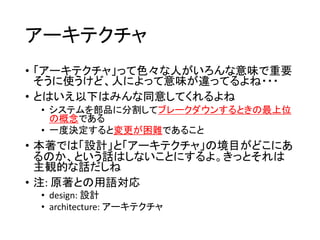 アーキテクチャ
• 「アーキテクチャ」って色々な人がいろんな意味で重要
そうに使うけど、人によって意味が違ってるよね・・・
• とはいえ以下はみんな同意してくれるよね
• システムを部品に分割してブレークダウンするときの最上位
の概念である
• 一度決定すると変更が困難であること
• 本著では「設計」と「アーキテクチャ」の境目がどこにあ
るのか、という話はしないことにするよ。きっとそれは
主観的な話だしね
• 注: 原著との用語対応
• design: 設計
• architecture: アーキテクチャ
 