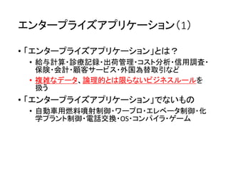 エンタープライズアプリケーション（1）
• 「エンタープライズアプリケーション」とは？
• 給与計算・診療記録・出荷管理・コスト分析・信用調査・
保険・会計・顧客サービス・外国為替取引など
• 複雑なデータ、論理的とは限らないビジネスルールを
扱う
• 「エンタープライズアプリケーション」でないもの
• 自動車用燃料噴射制御・ワープロ・エレベータ制御・化
学プラント制御・電話交換・OS・コンパイラ・ゲーム
 