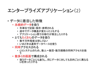 エンタープライズアプリケーション（2）
• データに着目した特徴
• 永続的データを扱う
• 年単位で記録・保存・参照される
• 途中でデータ構造が変わったりもする
• アプリケーション間での移行が発生したりする
• とてもたくさんのデータを扱う
• 数千万件程度は珍しくない
• いまどきは通常データベースを使う
• 同時アクセスされる
• C/Sシステムのため、数人〜数百・数万規模の同時アクセスを扱
う
• 数多くの画面で構成される
• 扱うデータごとにも違うし、同じデータに対しても目的ごとに異なる
UIを持ったりする
 