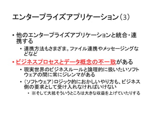 エンタープライズアプリケーション（3）
• 他のエンタープライズアプリケーションと統合・連
携する
• 連携方法もさまざま。ファイル連携やメッセージングな
どなど
• ビジネスプロセスとデータ概念の不一致がある
• 現実世界のビジネスルールと論理的に扱いたいソフト
ウェアの間に常にジレンマがある
• （ソフトウェア）ロジック的におかしいやり方も、ビジネス
側の要求として受け入れなければいけない
• ※そして大抵そういうところは大きな収益を上げていたりする
 