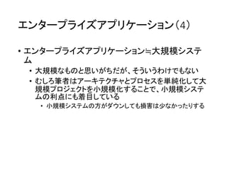 エンタープライズアプリケーション（4）
• エンタープライズアプリケーション≒大規模システ
ム
• 大規模なものと思いがちだが、そういうわけでもない
• むしろ筆者はアーキテクチャとプロセスを単純化して大
規模プロジェクトを小規模化することで、小規模システ
ムの利点にも着目している
• 小規模システムの方がダウンしても損害は少なかったりする
 