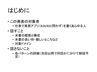 はじめに
• この発表の対象者
• 仕事で業務アプリ（B2B/B2C問わず）を書くあらゆる人
• 話すこと
• 本書の概要と構成
• 本書の良い所・難しいところなど
• 対象ドメイン
• 話さないこと
• 各パターンの詳細（次回以降で何回かに分けて解説予
定）
 