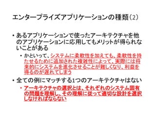 エンタープライズアプリケーションの種類（2）
• あるアプリケーションで使ったアーキテクチャを他
のアプリケーションに応用してもメリットが得られな
いことがある
• かといって、システムに柔軟性を加えても、柔軟性を持
たせるために追加された複雑性によって、実際には将
来的にシステムを進化させることが難しくなり、利益を
得るのが遅れてしまう
• 全ての例にマッチする1つのアーキテクチャはない
• アーキテクチャの選択とは、それぞれのシステム固有
の問題を理解し、その理解に従って適切な設計を選択
しなければならない
 