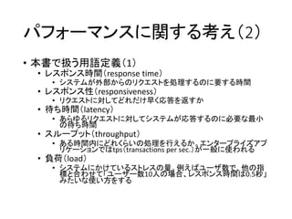 パフォーマンスに関する考え（2）
• 本書で扱う用語定義（1）
• レスポンス時間（response time）
• システムが外部からのリクエストを処理するのに要する時間
• レスポンス性（responsiveness）
• リクエストに対してどれだけ早く応答を返すか
• 待ち時間（latency）
• あらゆるリクエストに対してシステムが応答するのに必要な最小
の待ち時間
• スループット（throughput）
• ある時間内にどれくらいの処理を行えるか。エンタープライズアプ
リケーションではtps（transactions per sec.）が一般に使われる
• 負荷（load）
• システムにかけているストレスの量。例えばユーザ数で、他の指
標と合わせて「ユーザー数10人の場合、レスポンス時間は0.5秒」
みたいな使い方をする
 