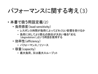 パフォーマンスに関する考え（3）
• 本書で扱う用語定義（2）
• 負荷感度（load sensitivity）
• レスポンス時間が負荷によってどれくらい影響を受けるか
• 負荷に対してより悪化の割合が大きい場合「劣化
（degredation）」という用語を使用する
• 効率性（efficiency）
• パフォーマンス / リソース
• 容量（capacity）
• 最大負荷、又は最大スループット
 