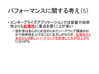 パフォーマンスに関する考え（5）
• エンタープライズアプリケーションでは容量や効率
性よりも拡張性に重点を置くことが多い
• 設計者はあらかじめ定められたハードウェア環境のな
かで効率性を上げることに注力しがちだが、拡張性さえ
あるならば新しくハードウェアを拡張した方が安上がり
になりがち
 