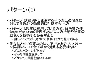 パターン（1）
• パターンは「繰り返し発生する一つ以上の問題に
対して共通かつ効果的に対処する」もの
• パターンは現実に根ざしているので、解決策の核
（core of solution）を捜すために人の行動や物事の
動き方を観察する必要がある
• 難しいことだが、見つけられればとても有用である
• 我々にとって必要なのは以下であるので、パター
ン詳細について全て細かく覚える必要はない
• どんなパターンがあって
• どんな問題を解決して
• どうやって問題を解決するか
 