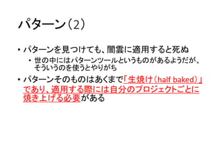 パターン（2）
• パターンを見つけても、闇雲に適用すると死ぬ
• 世の中にはパターンツールというものがあるようだが、
そういうのを使うとやりがち
• パターンそのものはあくまで「生焼け（half baked）」
であり、適用する際には自分のプロジェクトごとに
焼き上げる必要がある
 