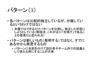 パターン（3）
• 各パターンは比較的独立しているが、分離してい
るというわけではない
• 本書ではできるだけパターンを分割し、独立した状態に
しようとしている（解説注: これが正に「生焼け」であるこ
との要素だと思われる）
• パターンは新しいもの（発明する）ではなく、すでに
ある中から発見するもの
• パターンに名前を付けて設計者やチーム内での語彙と
して使える用にすることが大事
 