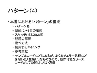パターン（4）
• 本書における「パターン」の構成
• パターン名
• 目的: 2〜3行の要約
• スケッチ: 主にUML図
• 問題の解説
• 動作方法
• 使用するタイミング
• 参考文献
• サンプルコードなどはあるが、あくまでエラー処理など
を除いた「生焼け」なものなので、動作可能なソース
コードとして公開はしない方針
 