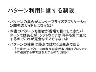 パターン利用に関する制限
• パターンの集合がエンタープライズアプリケーショ
ン開発のガイドとはならない
• 本書のパターンも著者が現場で目にしてきたパ
ターンではあるが、ソフトウェアは何事も常に変化
するのでこれが完全なモノではないよ
• パターンの使用は終点ではなく出発点である
• 「生焼け」のパターンは我々自身が取り組むプロジェク
トに適用する中で焼き上がるのだ（意訳）
 