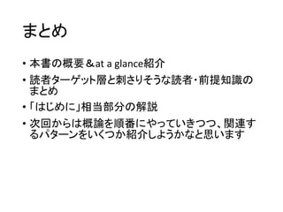 まとめ
• 本書の概要＆at a glance紹介
• 読者ターゲット層と刺さりそうな読者・前提知識の
まとめ
• 「はじめに」相当部分の解説
• 次回からは概論を順番にやっていきつつ、関連す
るパターンをいくつか紹介しようかなと思います
 