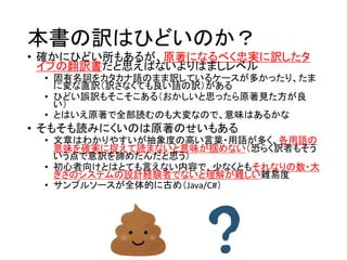 本書の訳はひどいのか？
• 確かにひどい所もあるが、原著になるべく忠実に訳したタ
イプの翻訳書だと思えばないよりはましレベル
• 固有名詞をカタカナ語のまま訳しているケースが多かったり、たま
に変な直訳（訳さなくても良い語の訳）がある
• ひどい誤訳もそこそこある（おかしいと思ったら原著見た方が良
い）
• とはいえ原著で全部読むのも大変なので、意味はあるかな
• そもそも読みにくいのは原著のせいもある
• 文章はわかりやすいが抽象度の高い言葉・用語が多く、各用語の
意味を確実に捉えて読まないと意味が掴めない（恐らく訳者もそう
いう点で意訳を諦めたんだと思う）
• 初心者向けとはとても言えない内容で、少なくともそれなりの数・大
きさのシステムの設計経験者でないと理解が難しい難易度
• サンプルソースが全体的に古め（Java/C#）
 