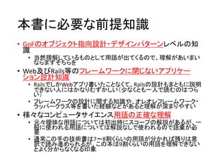 本書に必要な前提知識
• GoFのオブジェクト指向設計・デザインパターンレベルの知
識
• 当然理解しているものとして用語が出てくるので、理解があいまい
ならまずそちらを
• Web及びRails等のフレームワークに閉じないアプリケー
ション設計知識
• RailsでしかWebアプリ書いたことなくて、Railsの設計もまともに説明
できない人にはかなりむずかしい（少なくとも一人で読むのはつら
い）
• フレームワークの設計に関する知識や、オレオレフレームワーク・
ラッパークラス等を書いた経験などがあると理解が深まりやすい
• 様々なコンピュータサイエンス用語の正確な理解
• 元々曖昧な用語については初出時にスコープの解説があるが、一
般に使われる用語については解説なしで使われるので語彙が必
要
• 通常この手の技術書は7〜8割くらいの用語が分かれば残りは意
訳で読み進められるが、この本は9割くらいの用語を理解できない
とよく分からなくなる印象
 
